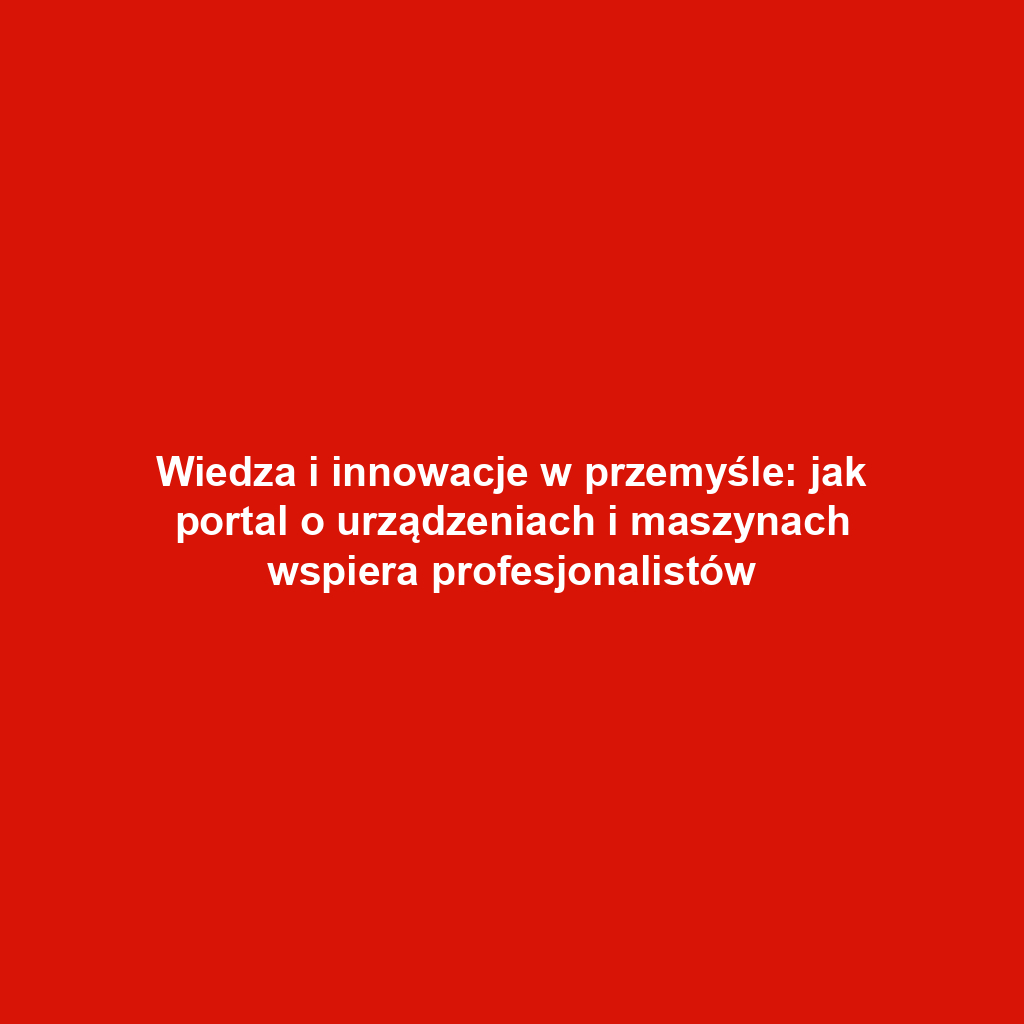 Wiedza i innowacje w przemyśle: jak portal o urządzeniach i maszynach wspiera profesjonalistów