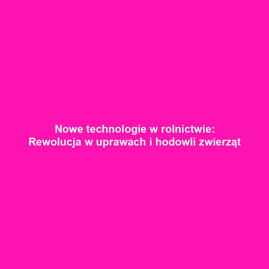 Nowe technologie w rolnictwie: Rewolucja w uprawach i hodowli zwierząt