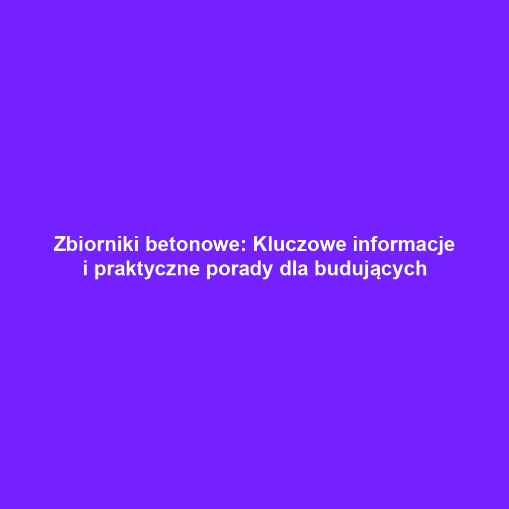 Zbiorniki betonowe: Kluczowe informacje i praktyczne porady dla budujących