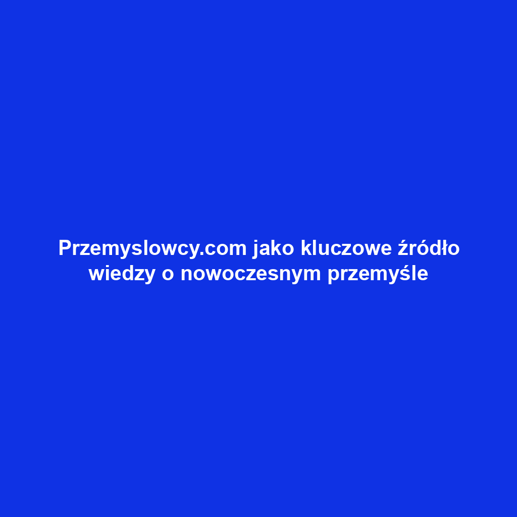 Przemyslowcy.com jako kluczowe źródło wiedzy o nowoczesnym przemyśle