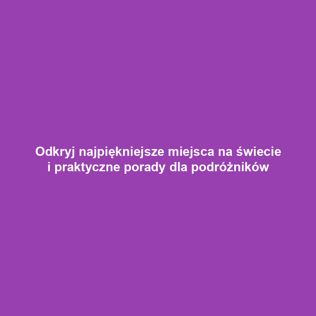 Odkryj najpiękniejsze miejsca na świecie i praktyczne porady dla podróżników