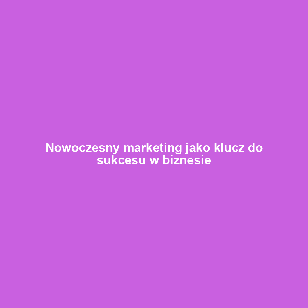 Nowoczesny marketing jako klucz do sukcesu w biznesie