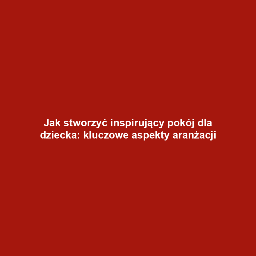 Jak stworzyć inspirujący pokój dla dziecka: kluczowe aspekty aranżacji