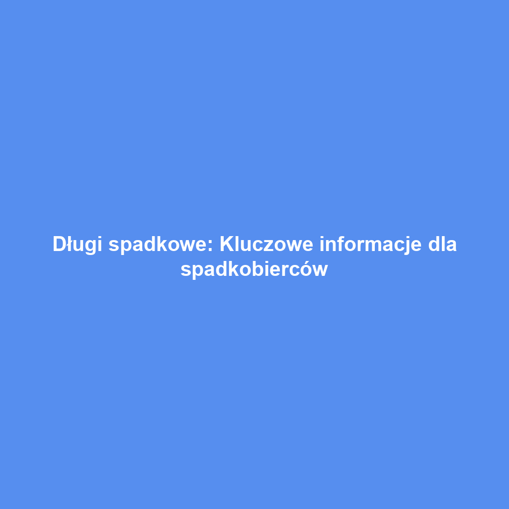 Długi spadkowe: Kluczowe informacje dla spadkobierców