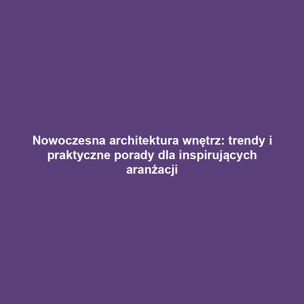 Nowoczesna architektura wnętrz: trendy i praktyczne porady dla inspirujących aranżacji