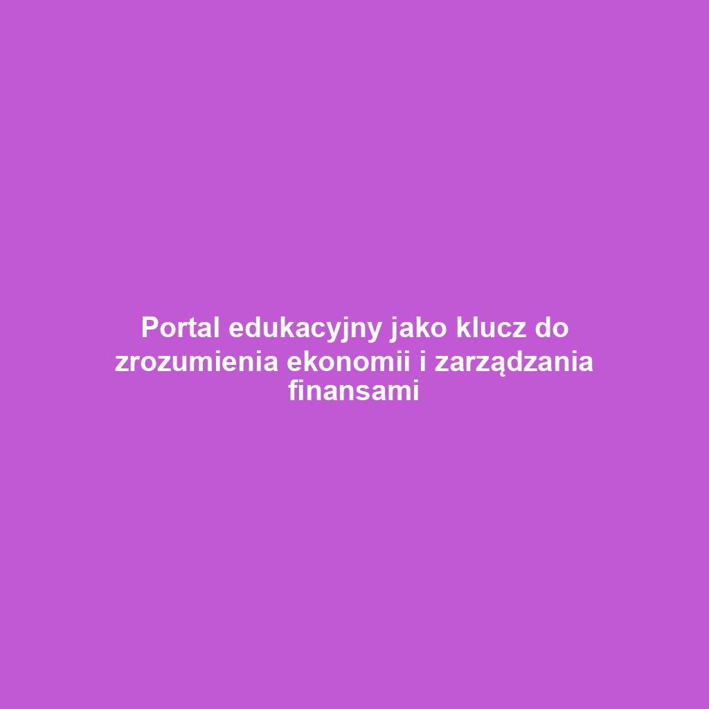 Portal edukacyjny jako klucz do zrozumienia ekonomii i zarządzania finansami