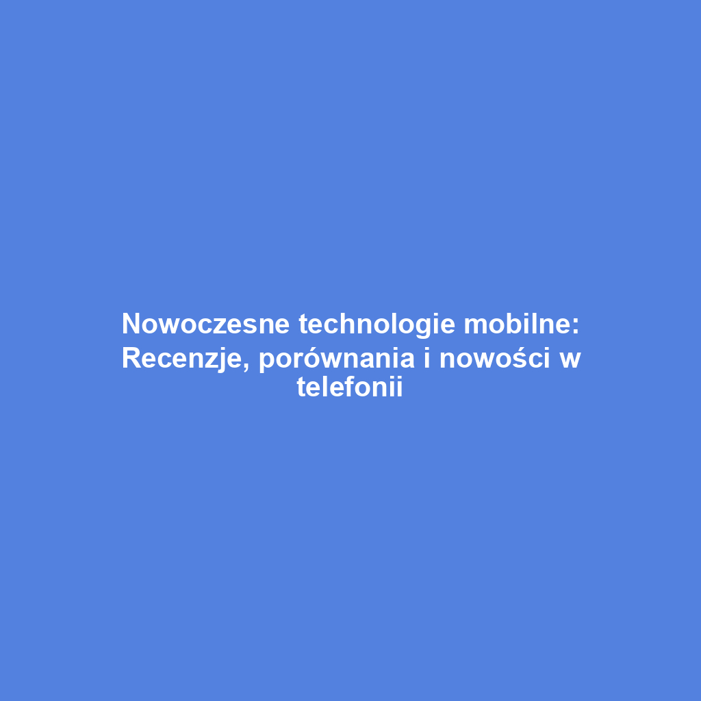 Nowoczesne technologie mobilne: Recenzje, porównania i nowości w telefonii