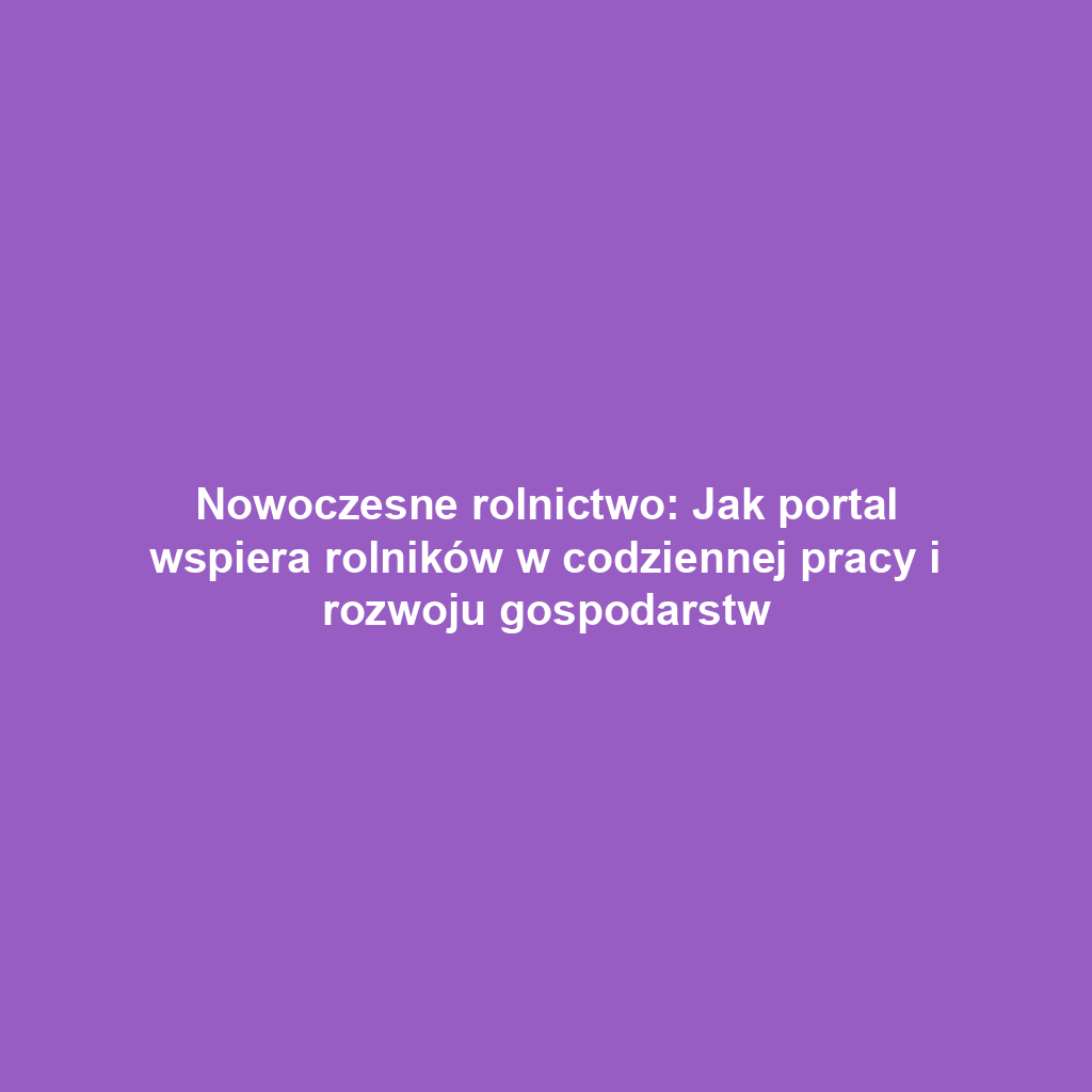 Nowoczesne rolnictwo: Jak portal wspiera rolników w codziennej pracy i rozwoju gospodarstw