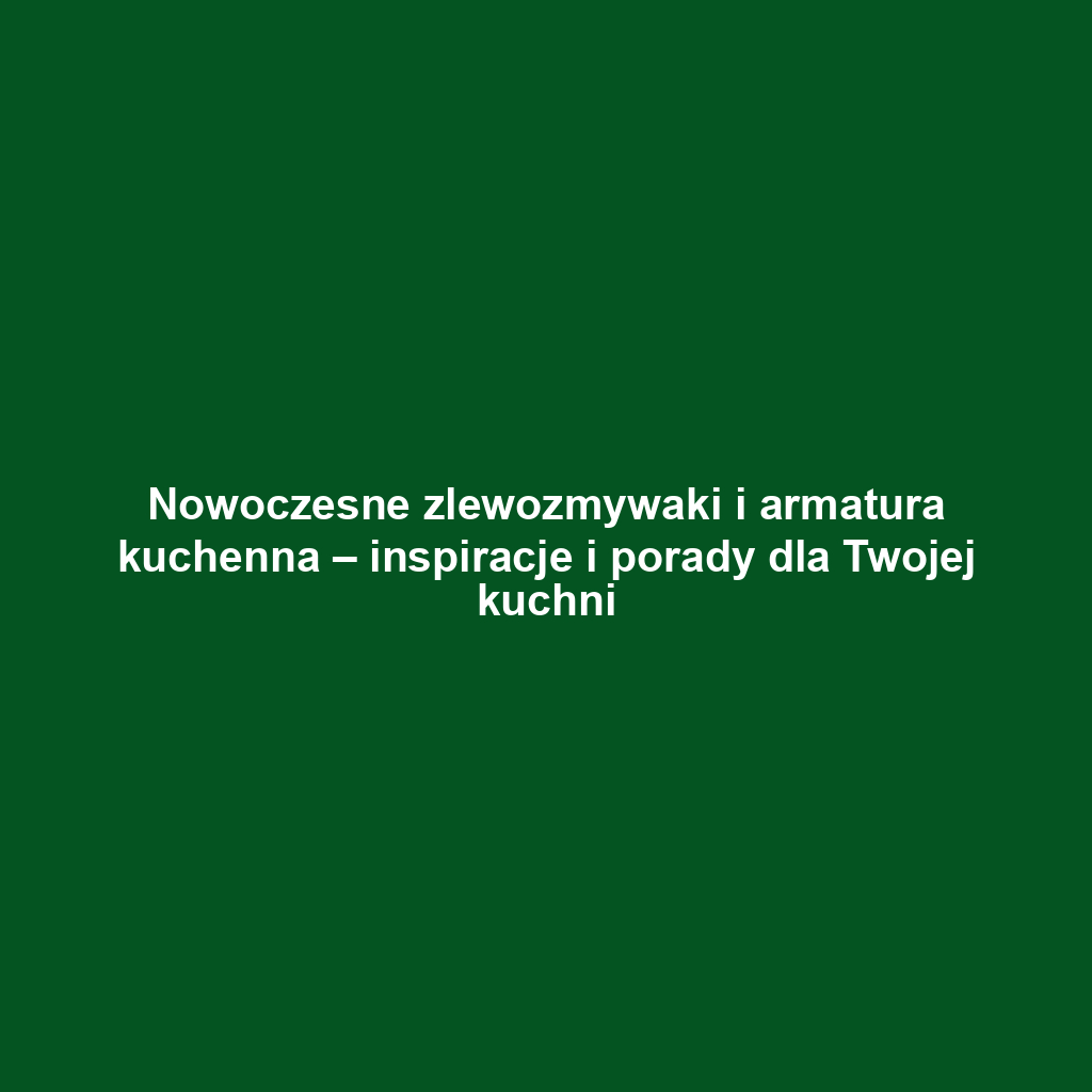 Nowoczesne zlewozmywaki i armatura kuchenna – inspiracje i porady dla Twojej kuchni