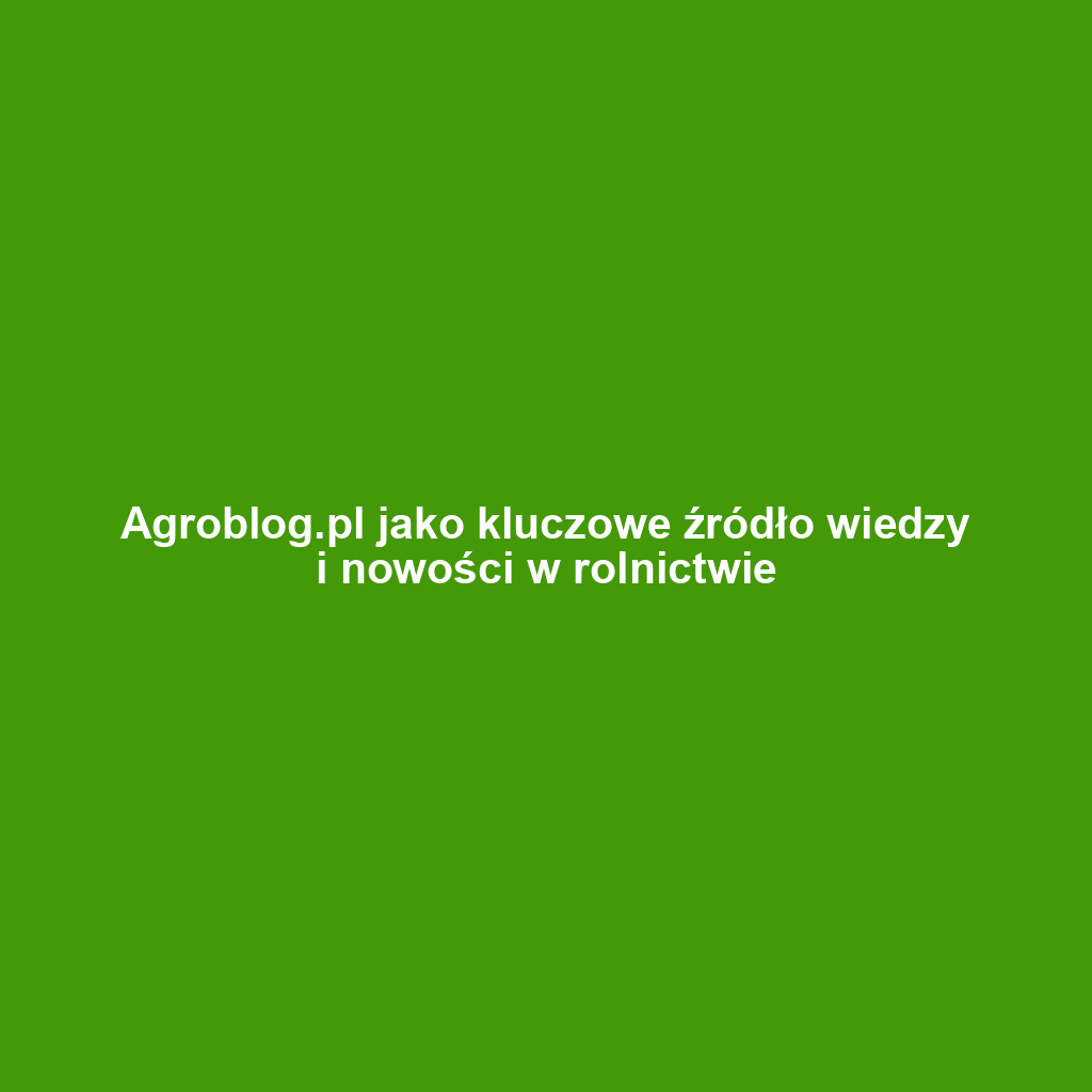 Agroblog.pl jako kluczowe źródło wiedzy i nowości w rolnictwie