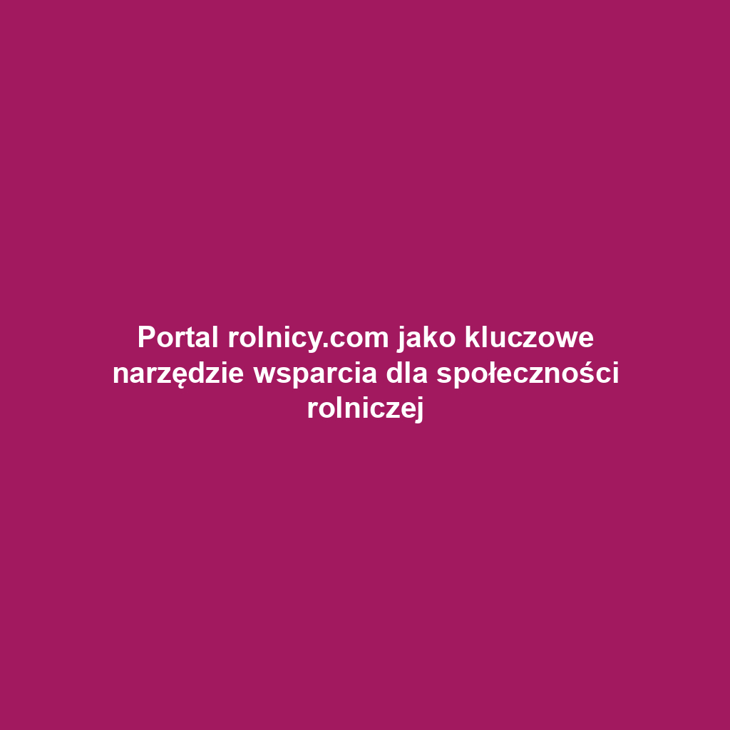 Portal rolnicy.com jako kluczowe narzędzie wsparcia dla społeczności rolniczej