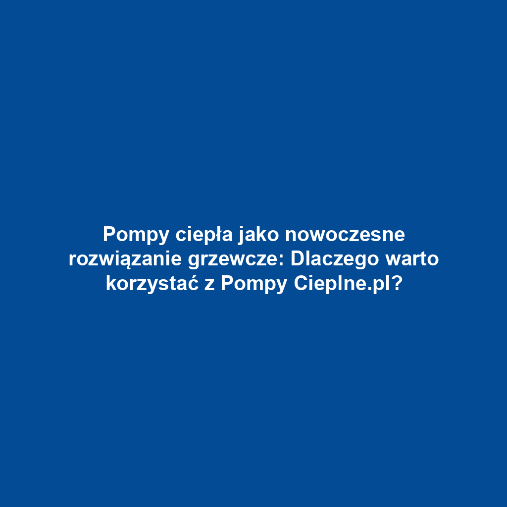 Pompy ciepła jako nowoczesne rozwiązanie grzewcze: Dlaczego warto korzystać z Pompy Cieplne.pl?