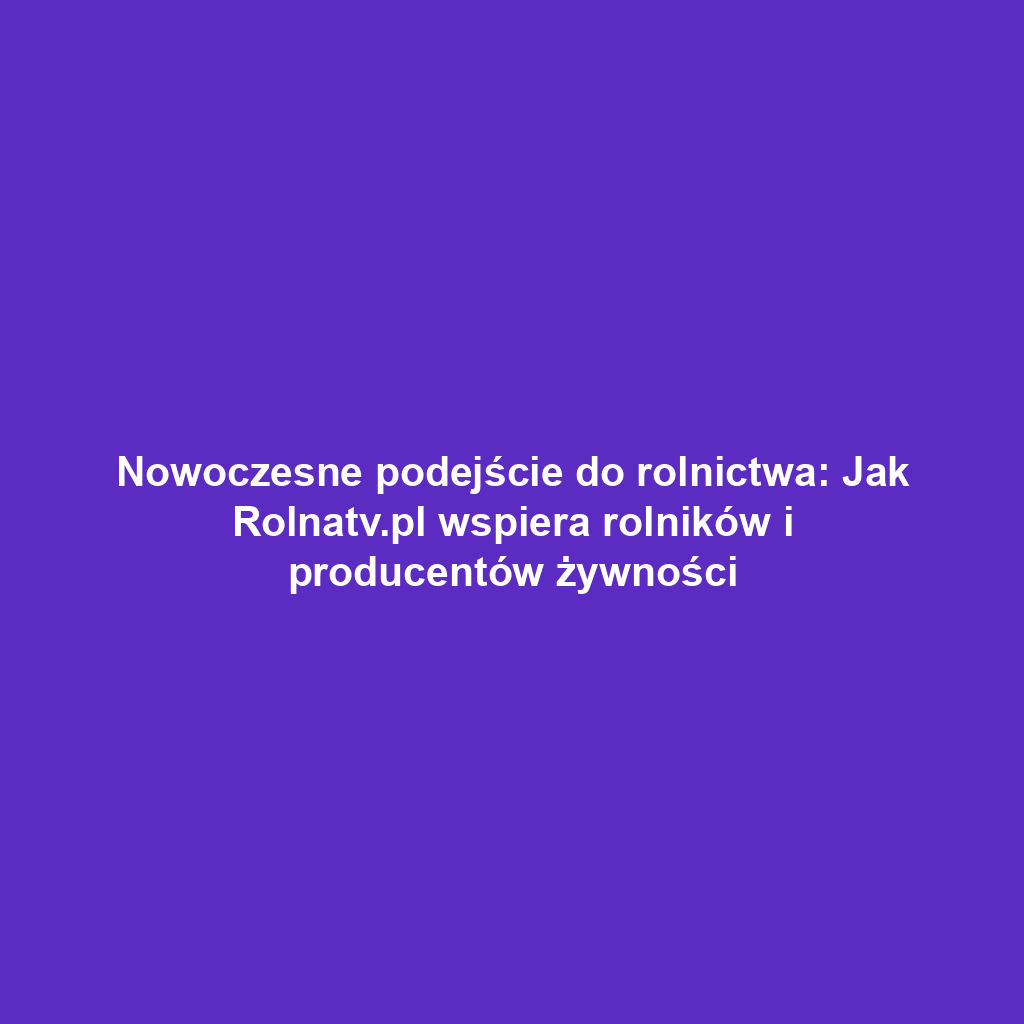 Nowoczesne podejście do rolnictwa: Jak Rolnatv.pl wspiera rolników i producentów żywności