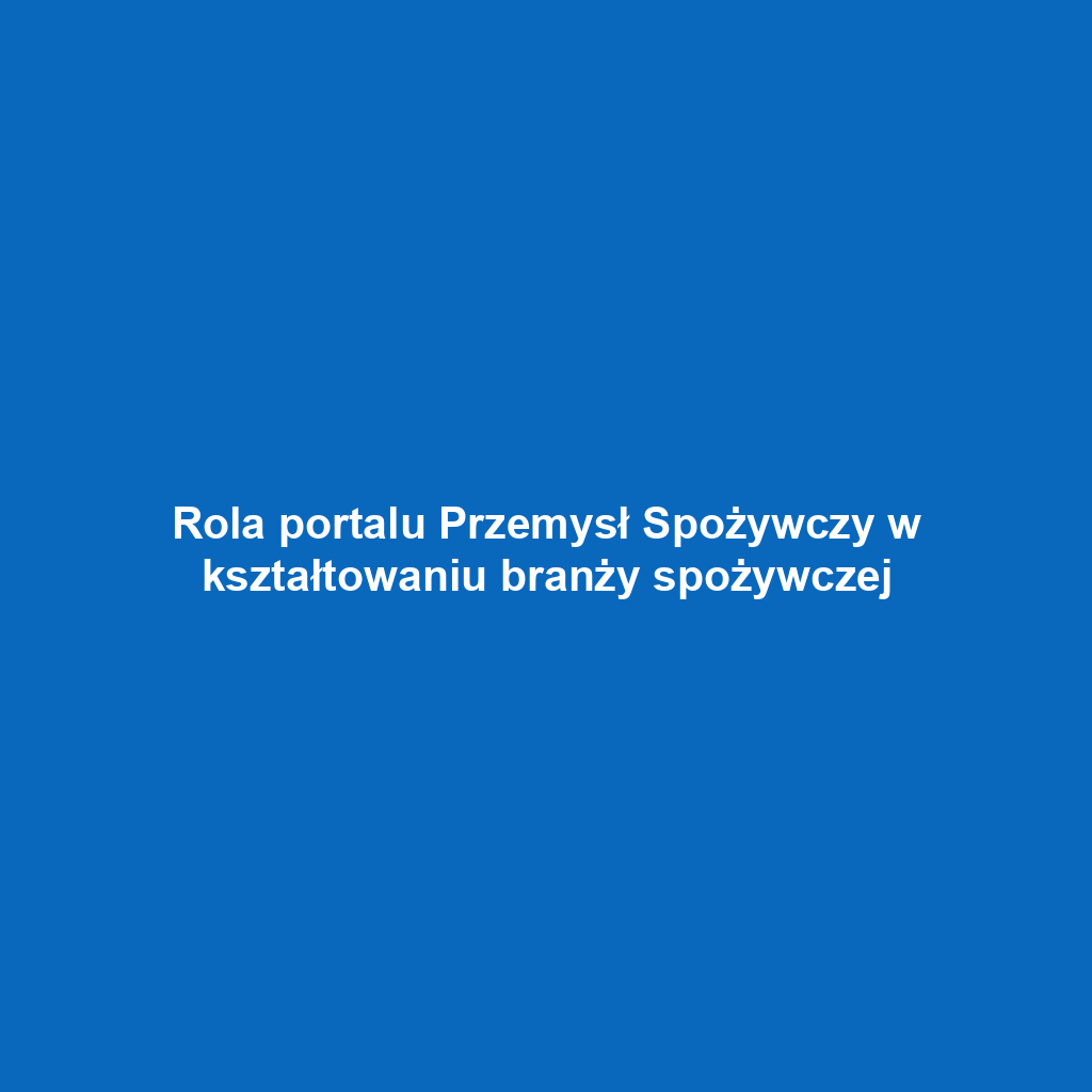 Rola portalu Przemysł Spożywczy w kształtowaniu branży spożywczej