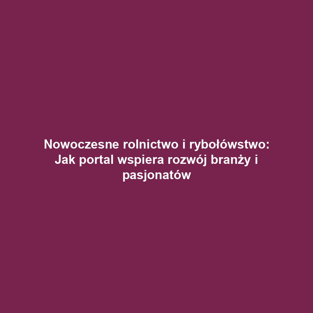 Nowoczesne rolnictwo i rybołówstwo: Jak portal wspiera rozwój branży i pasjonatów