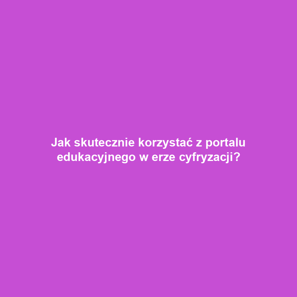 Jak skutecznie korzystać z portalu edukacyjnego w erze cyfryzacji?