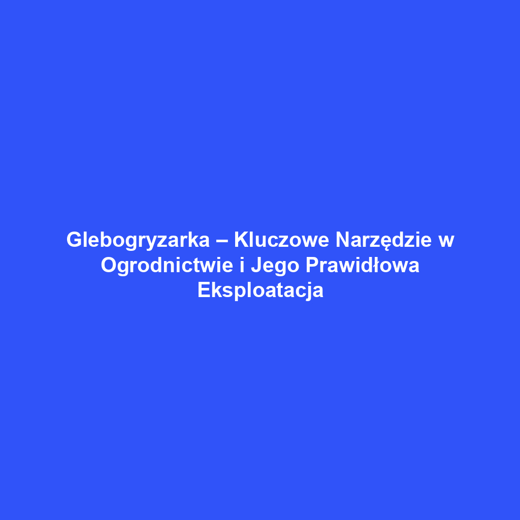 Glebogryzarka – Kluczowe Narzędzie w Ogrodnictwie i Jego Prawidłowa Eksploatacja