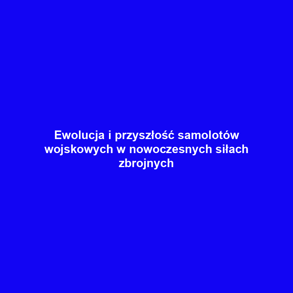 Ewolucja i przyszłość samolotów wojskowych w nowoczesnych siłach zbrojnych