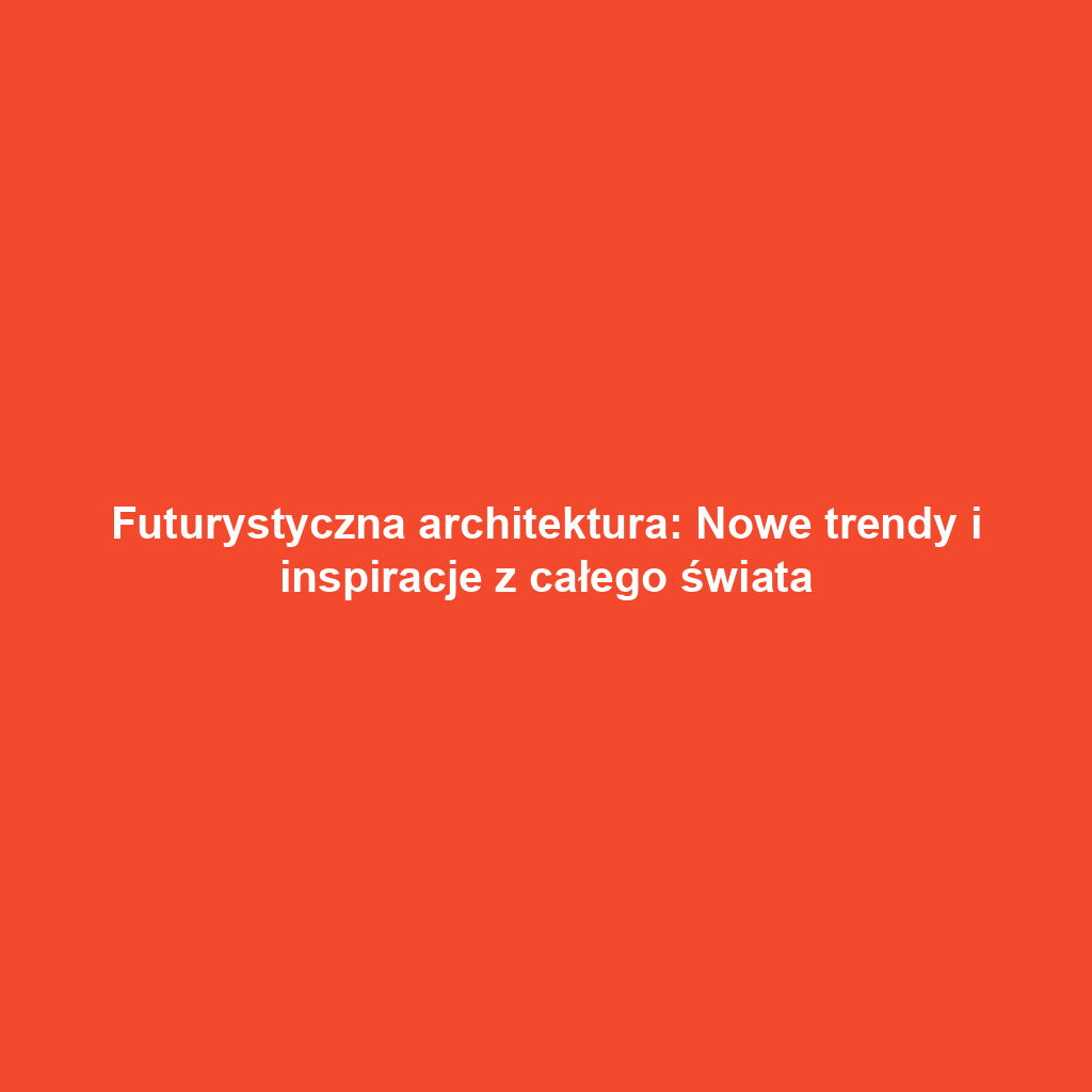 Futurystyczna architektura: Nowe trendy i inspiracje z całego świata