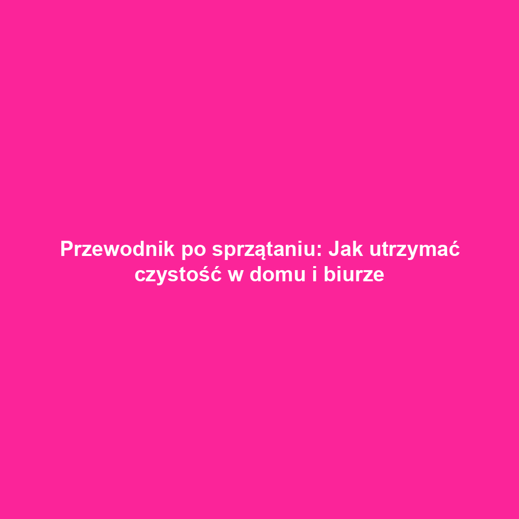 Przewodnik po sprzątaniu: Jak utrzymać czystość w domu i biurze