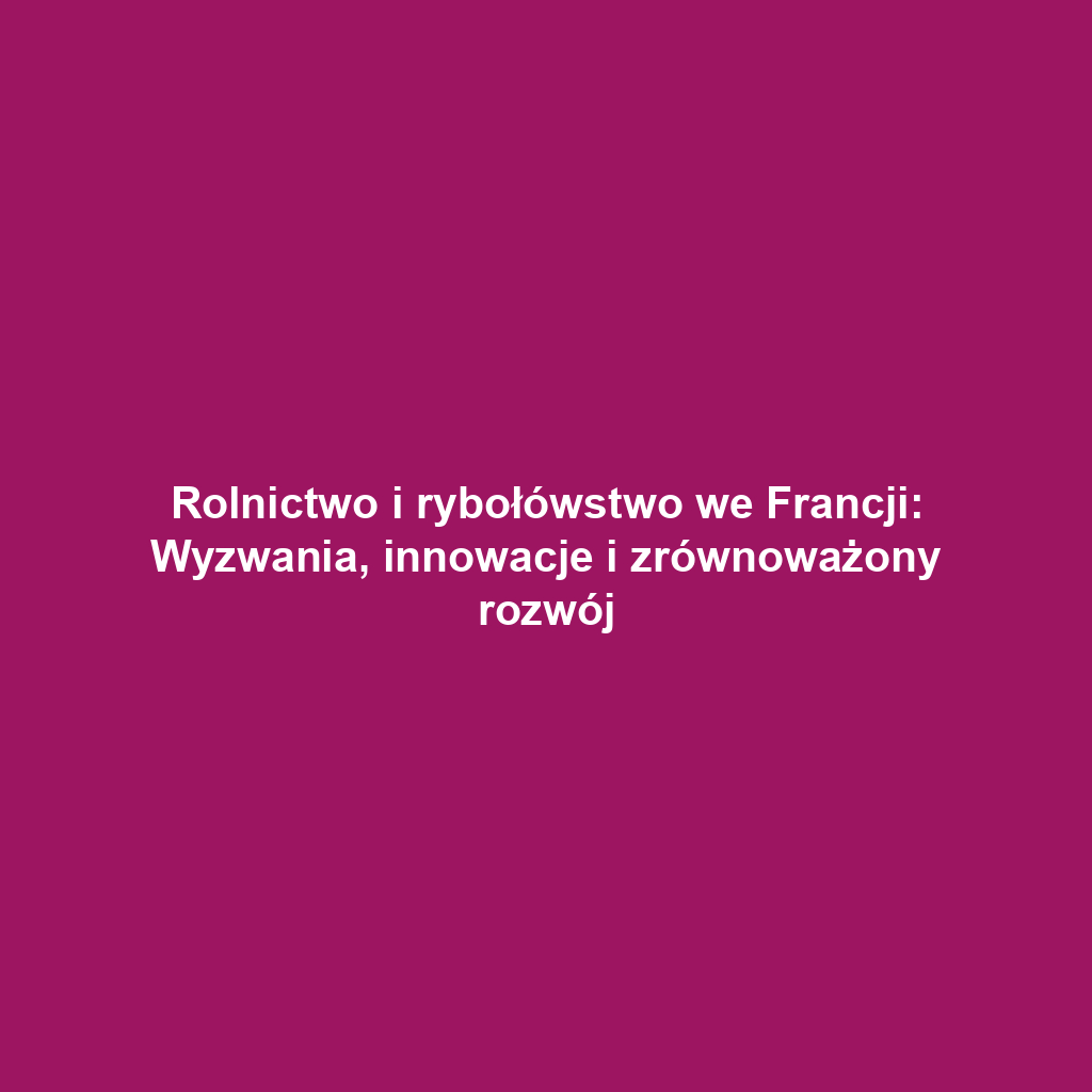 Rolnictwo i rybołówstwo we Francji: Wyzwania, innowacje i zrównoważony rozwój