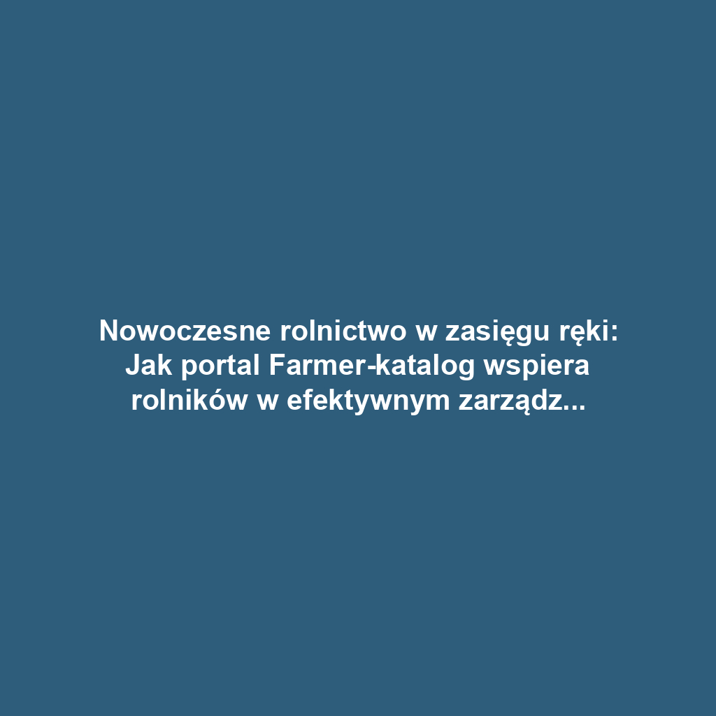 Nowoczesne rolnictwo w zasięgu ręki: Jak portal Farmer-katalog wspiera rolników w efektywnym zarządzaniu gospodarstwem