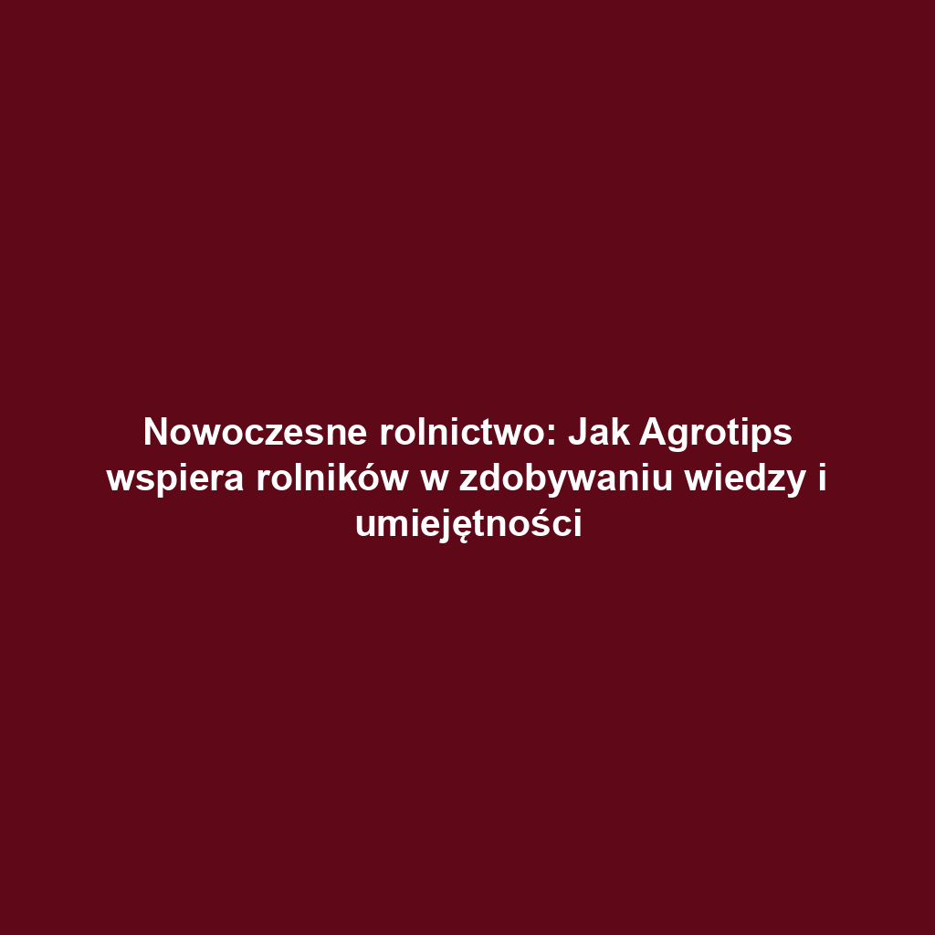 Nowoczesne rolnictwo: Jak Agrotips wspiera rolników w zdobywaniu wiedzy i umiejętności