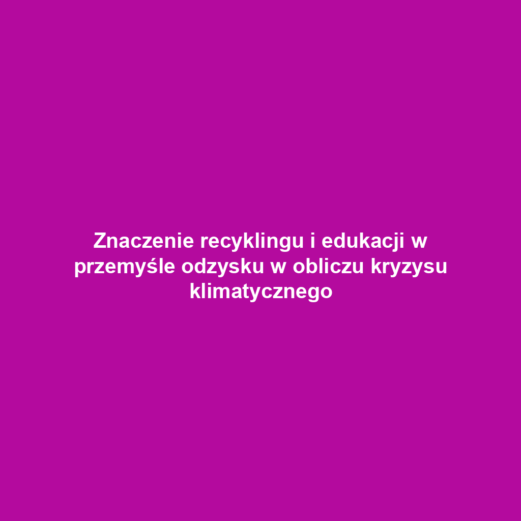 Znaczenie recyklingu i edukacji w przemyśle odzysku w obliczu kryzysu klimatycznego