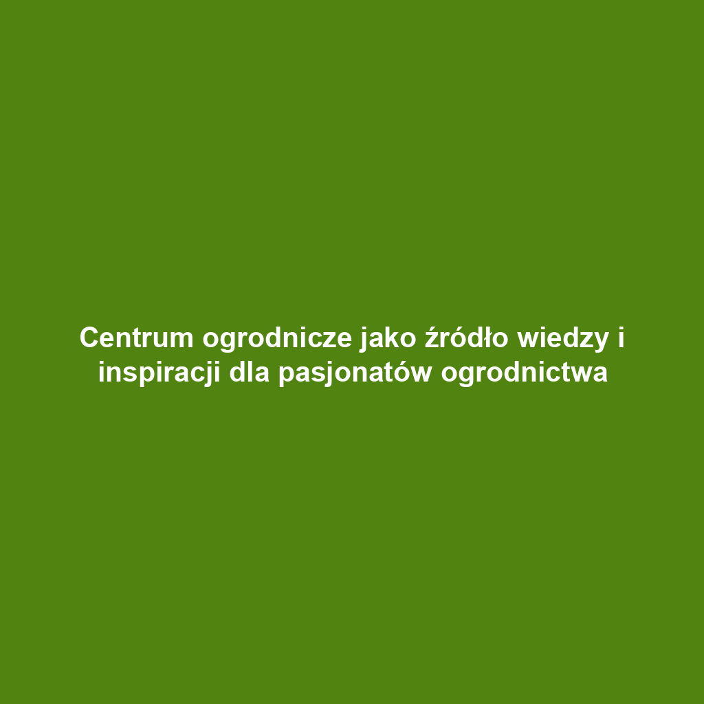 Centrum ogrodnicze jako źródło wiedzy i inspiracji dla pasjonatów ogrodnictwa