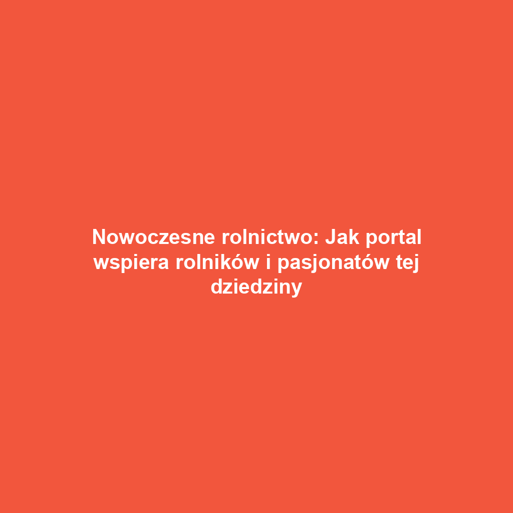 Nowoczesne rolnictwo: Jak portal wspiera rolników i pasjonatów tej dziedziny