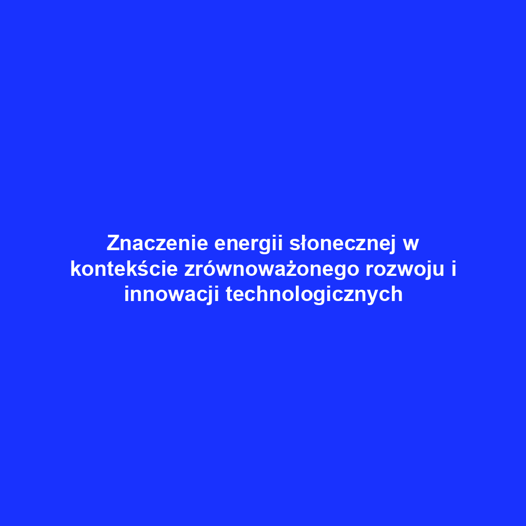 Znaczenie energii słonecznej w kontekście zrównoważonego rozwoju i innowacji technologicznych