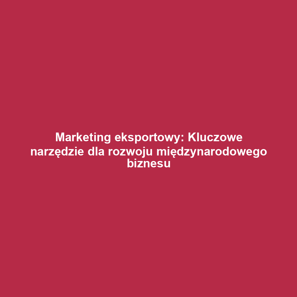 Marketing eksportowy: Kluczowe narzędzie dla rozwoju międzynarodowego biznesu