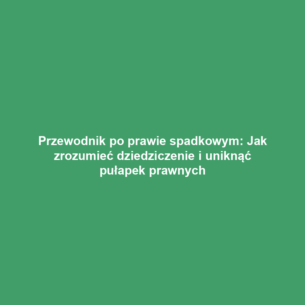 Przewodnik po prawie spadkowym: Jak zrozumieć dziedziczenie i uniknąć pułapek prawnych