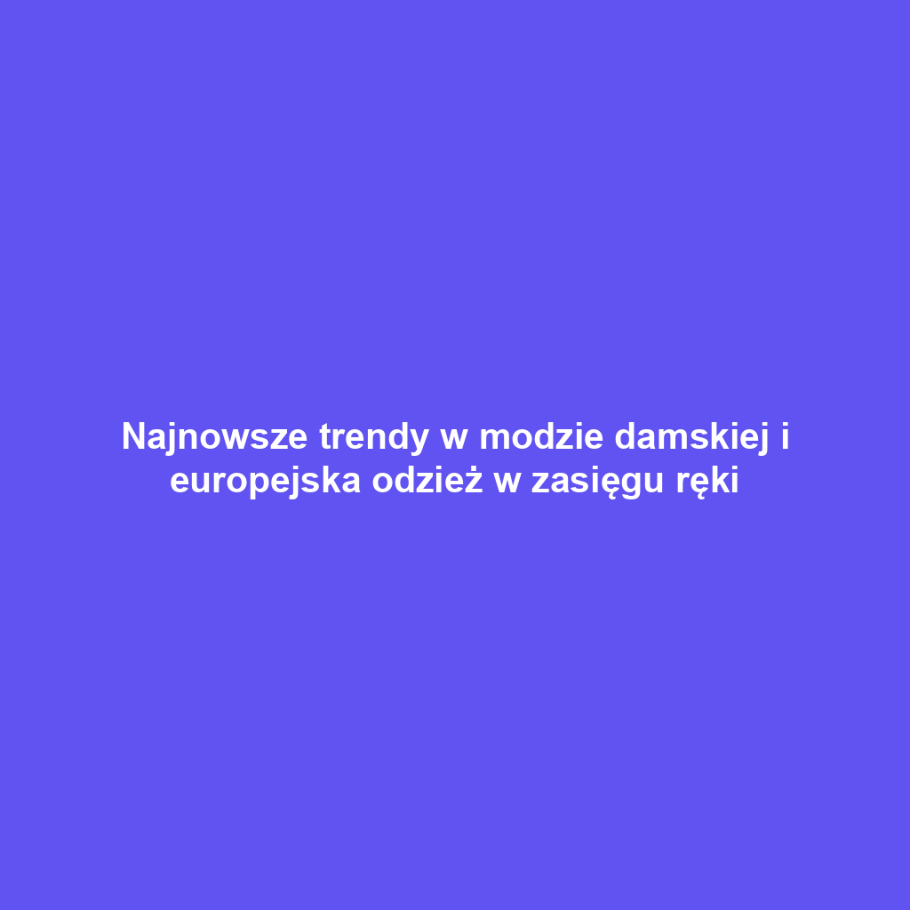 Najnowsze trendy w modzie damskiej i europejska odzież w zasięgu ręki