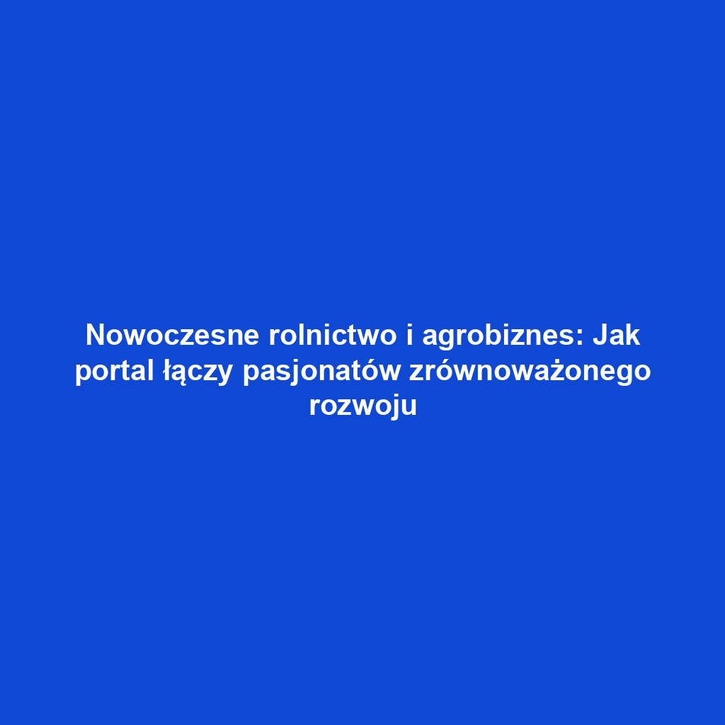 Nowoczesne rolnictwo i agrobiznes: Jak portal łączy pasjonatów zrównoważonego rozwoju