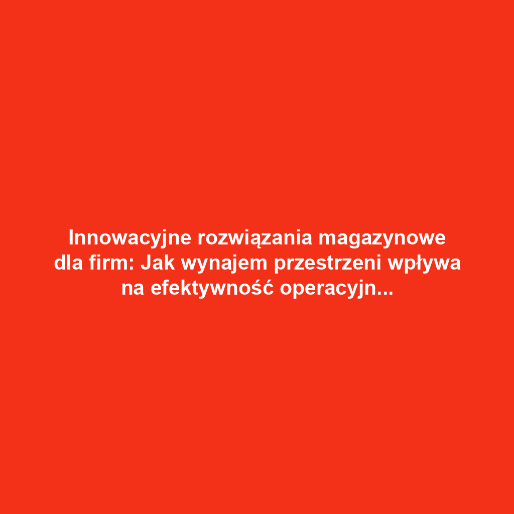 Innowacyjne rozwiązania magazynowe dla firm: Jak wynajem przestrzeni wpływa na efektywność operacyjną