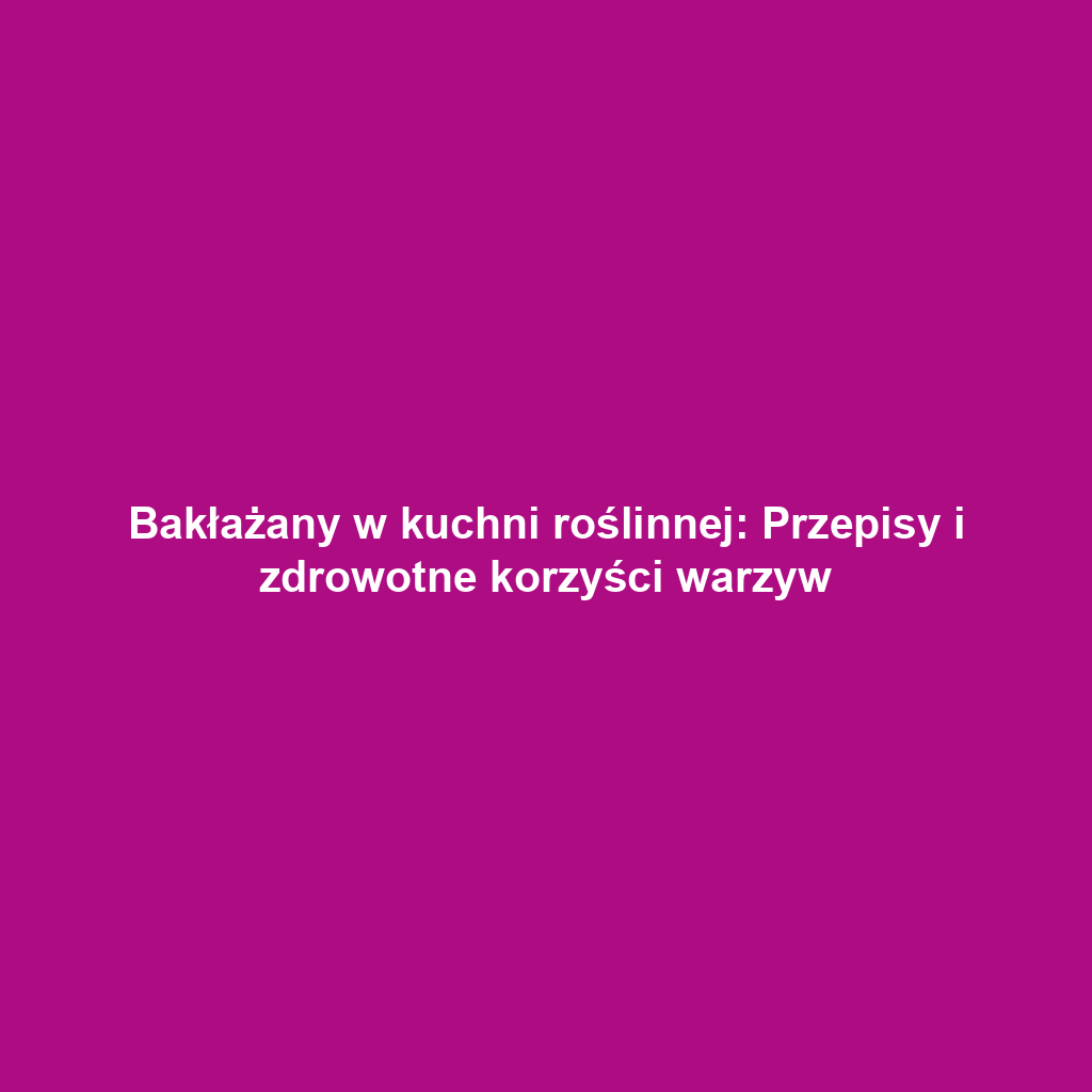 Bakłażany w kuchni roślinnej: Przepisy i zdrowotne korzyści warzyw