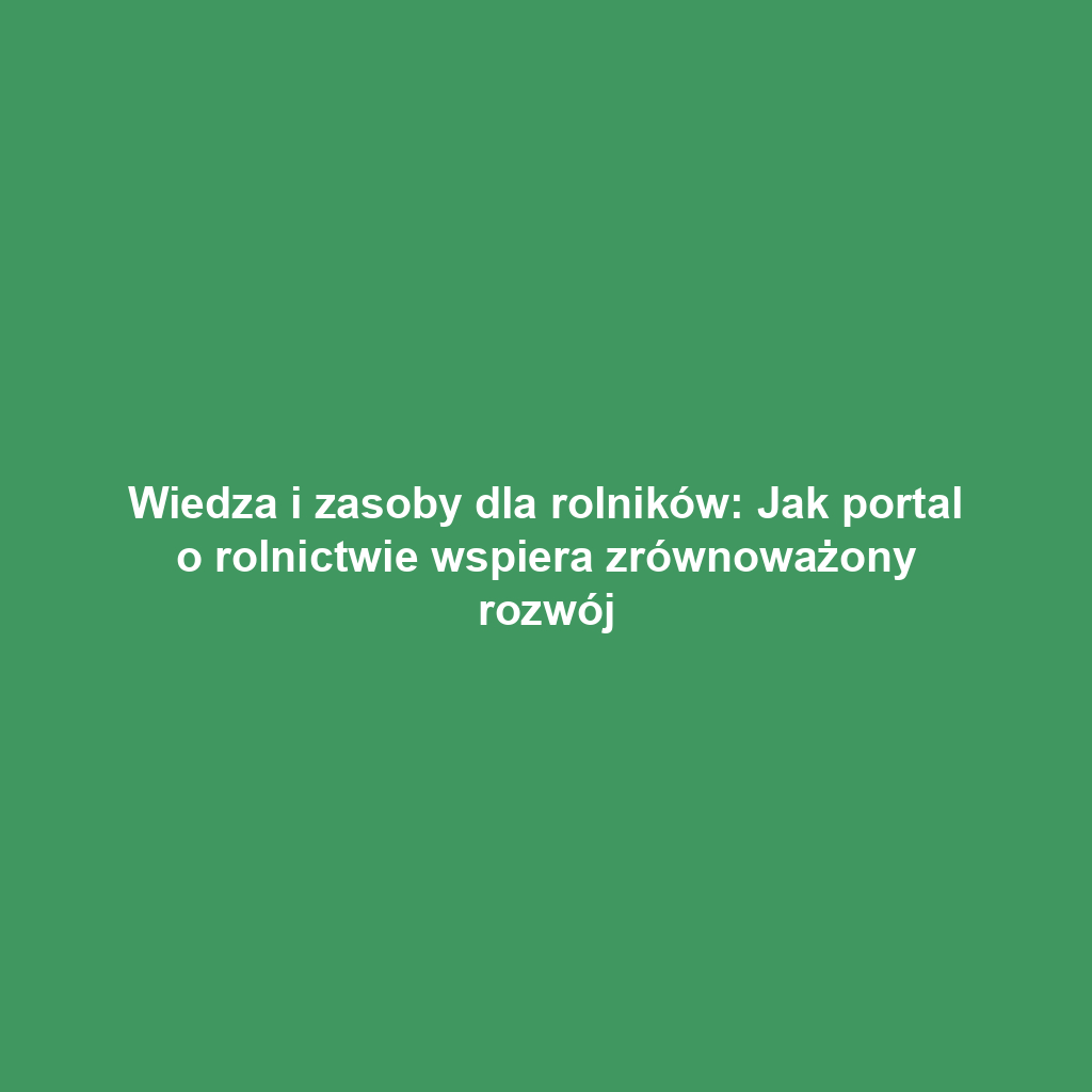 Wiedza i zasoby dla rolników: Jak portal o rolnictwie wspiera zrównoważony rozwój