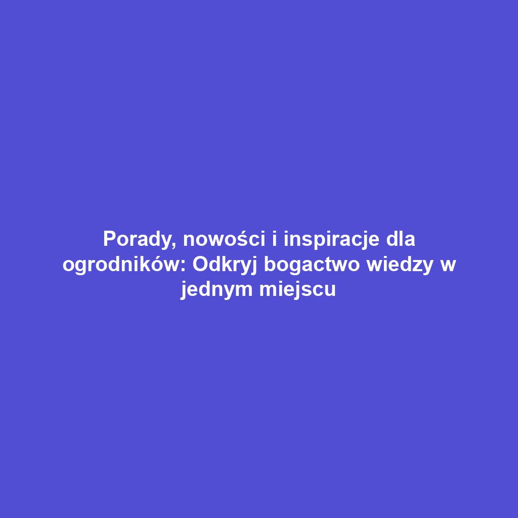 Porady, nowości i inspiracje dla ogrodników: Odkryj bogactwo wiedzy w jednym miejscu