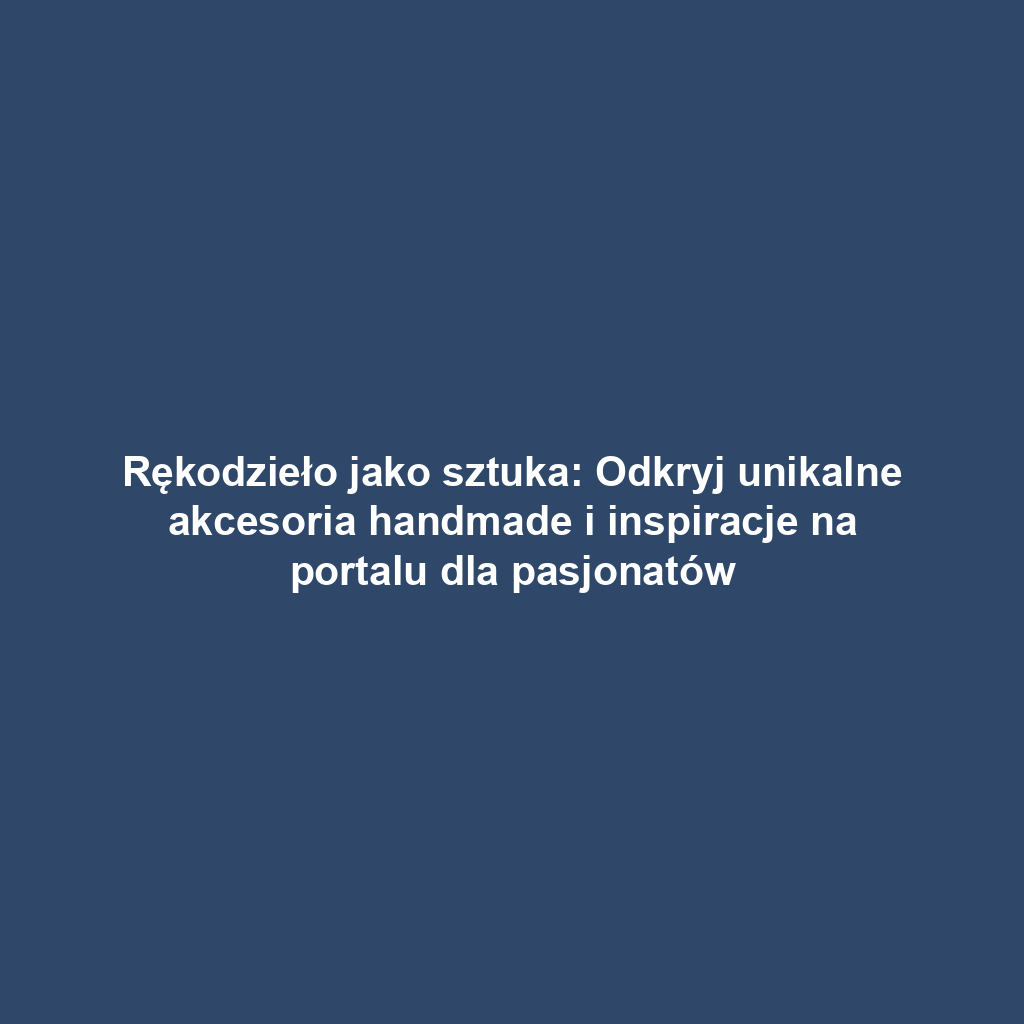 Rękodzieło jako sztuka: Odkryj unikalne akcesoria handmade i inspiracje na portalu dla pasjonatów