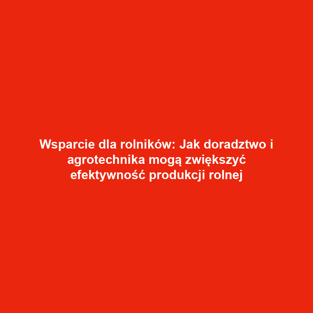 Wsparcie dla rolników: Jak doradztwo i agrotechnika mogą zwiększyć efektywność produkcji rolnej