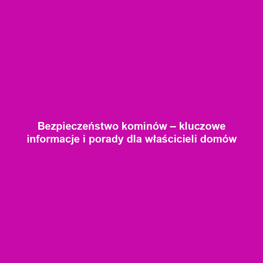 Bezpieczeństwo kominów – kluczowe informacje i porady dla właścicieli domów