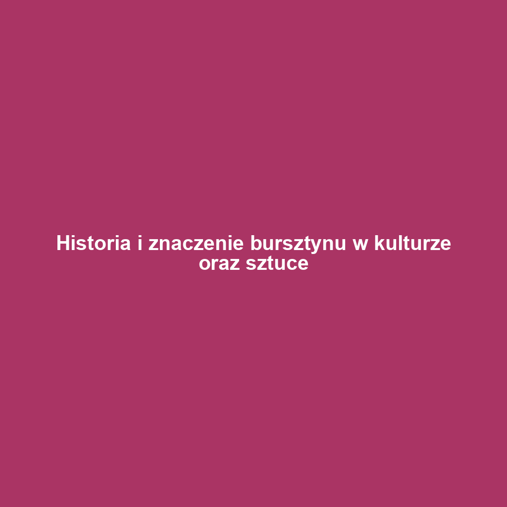 Historia i znaczenie bursztynu w kulturze oraz sztuce