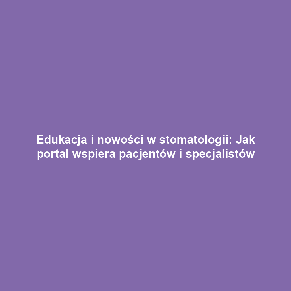 Edukacja i nowości w stomatologii: Jak portal wspiera pacjentów i specjalistów