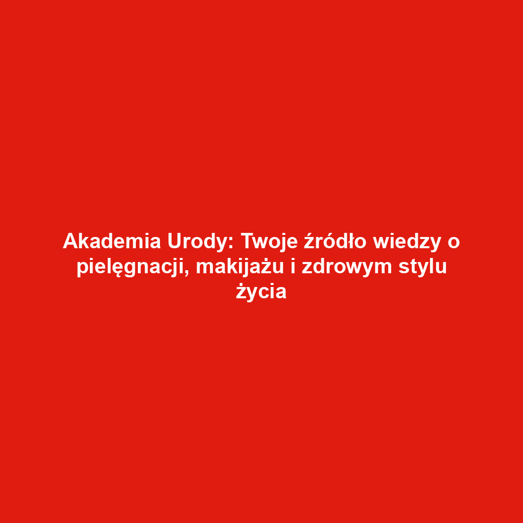 Akademia Urody: Twoje źródło wiedzy o pielęgnacji, makijażu i zdrowym stylu życia