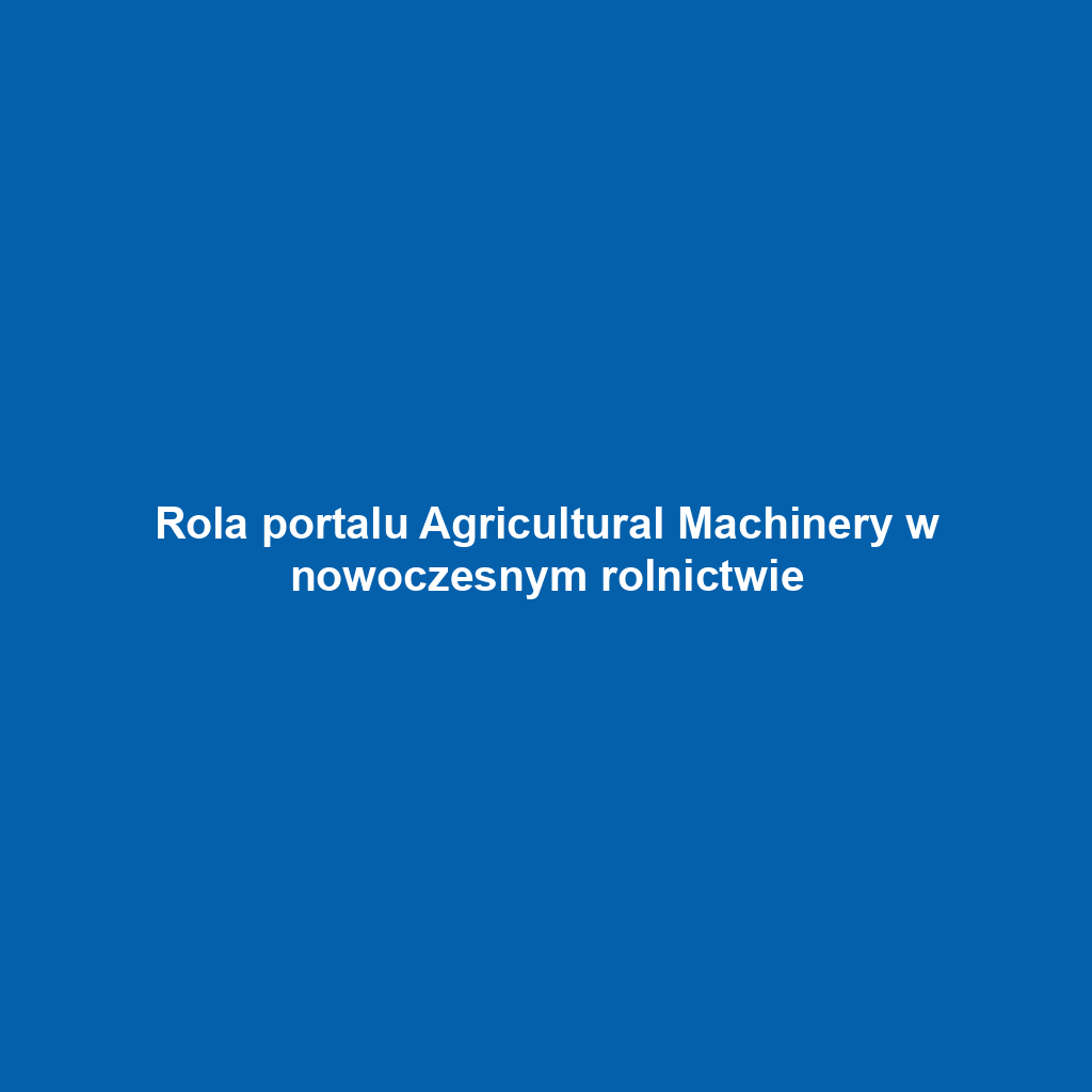 Rola portalu Agricultural Machinery w nowoczesnym rolnictwie