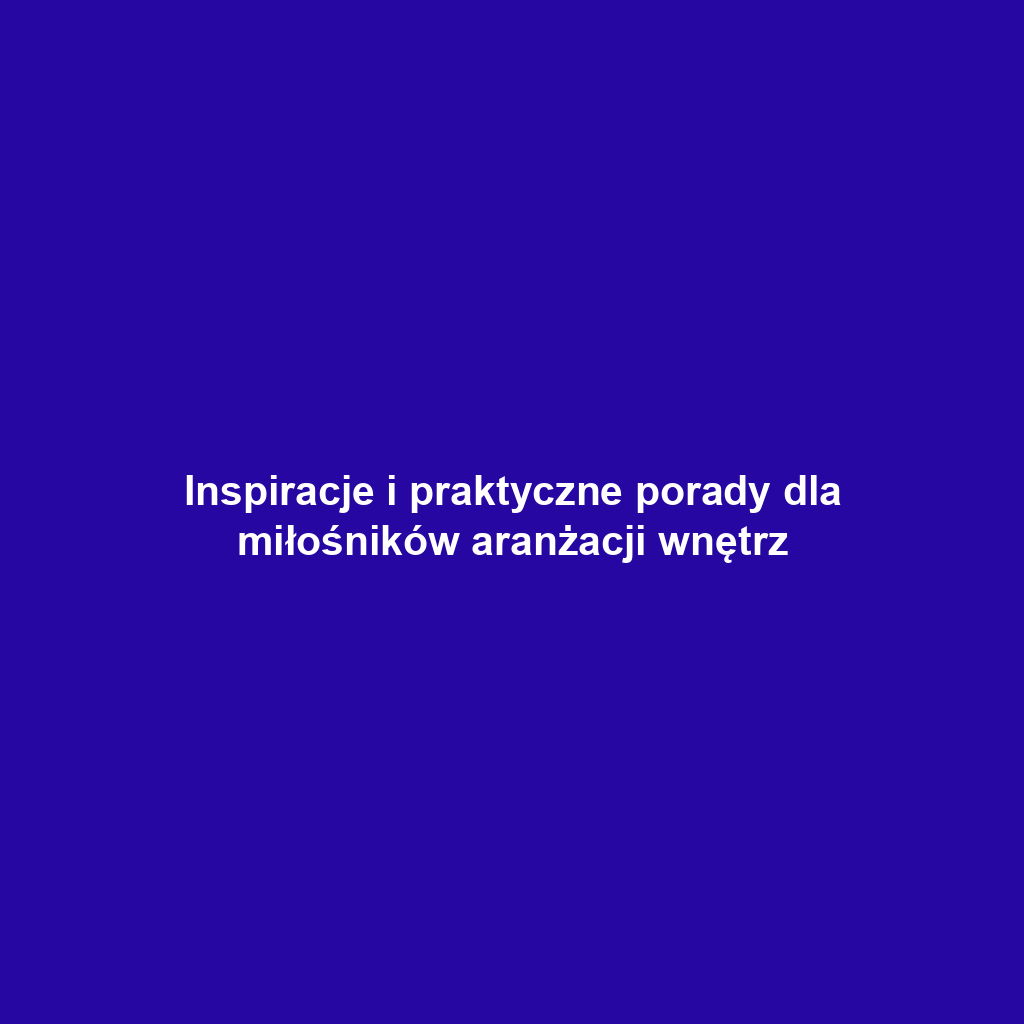 Inspiracje i praktyczne porady dla miłośników aranżacji wnętrz