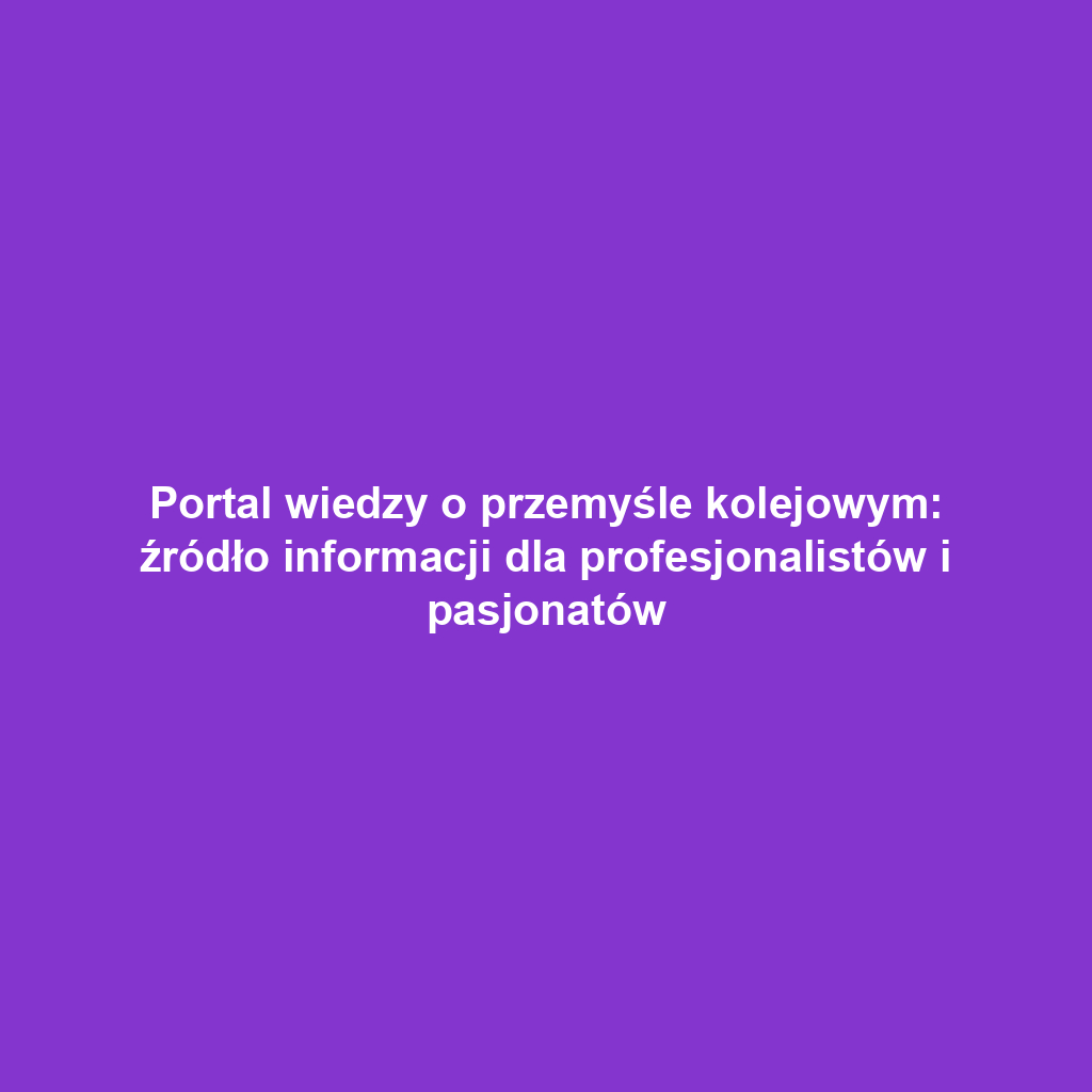 Portal wiedzy o przemyśle kolejowym: źródło informacji dla profesjonalistów i pasjonatów