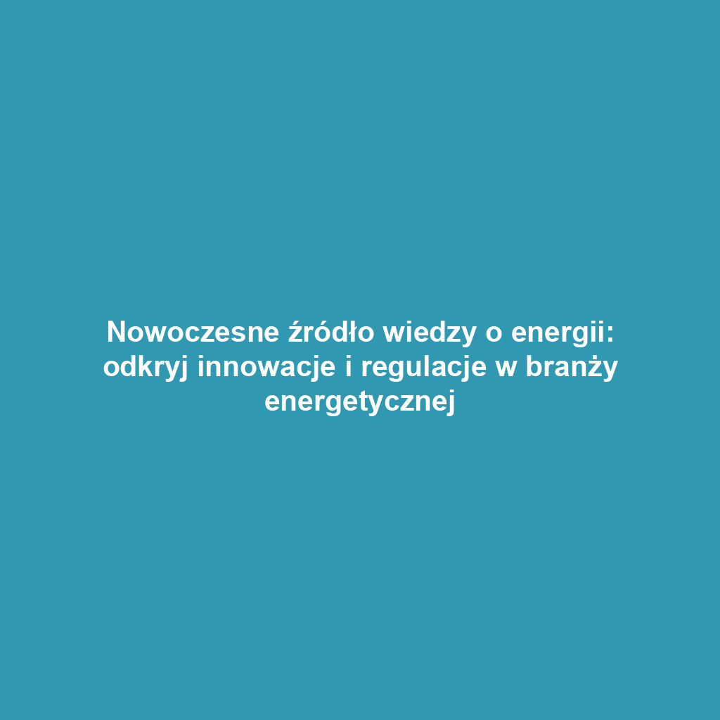 Nowoczesne źródło wiedzy o energii: odkryj innowacje i regulacje w branży energetycznej