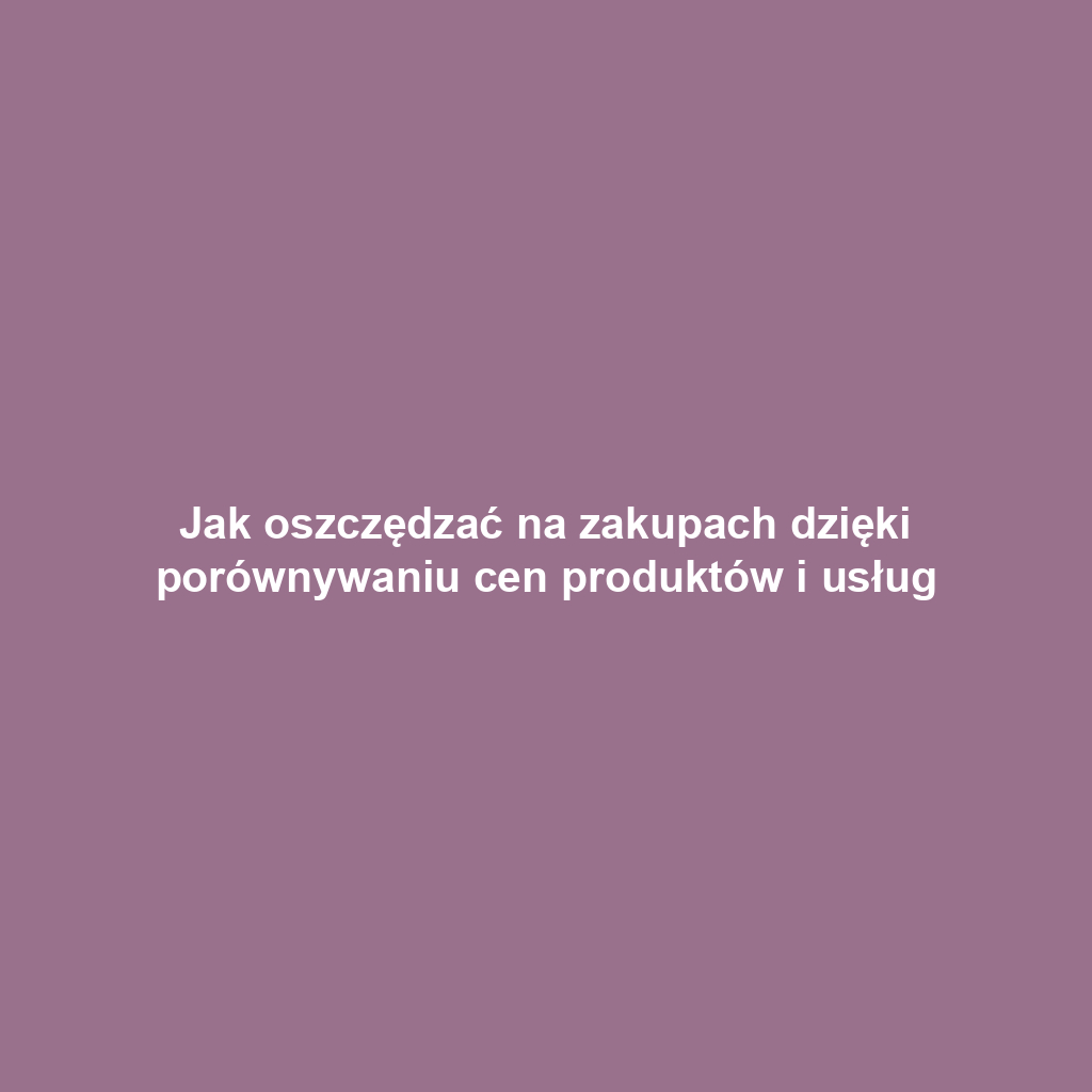 Jak oszczędzać na zakupach dzięki porównywaniu cen produktów i usług